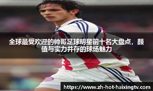 全球最受欢迎的帅哥足球明星前十名大盘点，颜值与实力并存的球场魅力